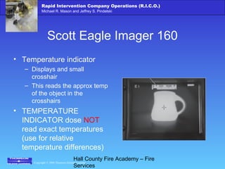 Copyright © 2006 Thomson Delmar Learning
Rapid Intervention Company Operations (R.I.C.O.)
Michael R. Mason and Jeffrey S. Pindelski
Hall County Fire Academy – Fire
Services
Scott Eagle Imager 160
• Temperature indicator
– Displays and small
crosshair
– This reads the approx temp
of the object in the
crosshairs
• TEMPERATURE
INDICATOR dose NOT
read exact temperatures
(use for relative
temperature differences)
 