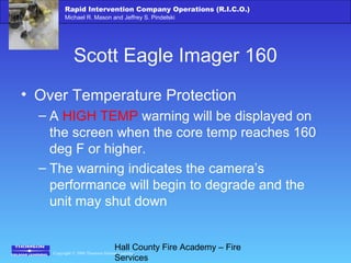 Copyright © 2006 Thomson Delmar Learning
Rapid Intervention Company Operations (R.I.C.O.)
Michael R. Mason and Jeffrey S. Pindelski
Hall County Fire Academy – Fire
Services
Scott Eagle Imager 160
• Over Temperature Protection
– A HIGH TEMP warning will be displayed on
the screen when the core temp reaches 160
deg F or higher.
– The warning indicates the camera’s
performance will begin to degrade and the
unit may shut down
 