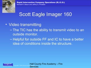 Copyright © 2006 Thomson Delmar Learning
Rapid Intervention Company Operations (R.I.C.O.)
Michael R. Mason and Jeffrey S. Pindelski
Hall County Fire Academy – Fire
Services
Scott Eagle Imager 160
• Video transmitting
– The TIC has the ability to transmit video to an
outside monitor.
– Helpful for outside FF and IC to have a better
idea of conditions inside the structure.
 