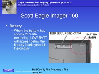 Copyright © 2006 Thomson Delmar Learning
Rapid Intervention Company Operations (R.I.C.O.)
Michael R. Mason and Jeffrey S. Pindelski
Hall County Fire Academy – Fire
Services
Scott Eagle Imager 160
• Battery
– When the battery has
approx 20% life
remaining, LOW BATT
will appear below the
battery level symbol in
the display
 