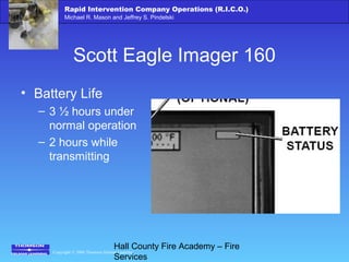 Copyright © 2006 Thomson Delmar Learning
Rapid Intervention Company Operations (R.I.C.O.)
Michael R. Mason and Jeffrey S. Pindelski
Hall County Fire Academy – Fire
Services
Scott Eagle Imager 160
• Battery Life
– 3 ½ hours under
normal operation
– 2 hours while
transmitting
 