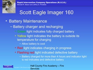 Copyright © 2006 Thomson Delmar Learning
Rapid Intervention Company Operations (R.I.C.O.)
Michael R. Mason and Jeffrey S. Pindelski
Hall County Fire Academy – Fire
Services
Scott Eagle Imager 160
• Battery Maintenance
– Battery charger and recharging
• Green light indicates fully charged battery
• Yellow light indicates the battery is outside its
temperature for charging
– Allow battery to cool
• Red light indicates charging in progress
• Flashing red light indicated defective battery
– Battery charged for more then 4 hours and indicator light
is red indicates and defective battery
 