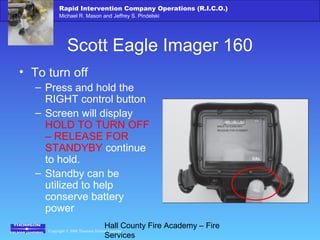 Copyright © 2006 Thomson Delmar Learning
Rapid Intervention Company Operations (R.I.C.O.)
Michael R. Mason and Jeffrey S. Pindelski
Hall County Fire Academy – Fire
Services
Scott Eagle Imager 160
• To turn off
– Press and hold the
RIGHT control button
– Screen will display
HOLD TO TURN OFF
– RELEASE FOR
STANDYBY continue
to hold.
– Standby can be
utilized to help
conserve battery
power
 