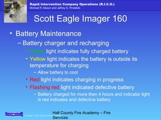 Copyright © 2006 Thomson Delmar Learning
Rapid Intervention Company Operations (R.I.C.O.)
Michael R. Mason and Jeffrey S. Pindelski
Hall County Fire Academy – Fire
Services
Scott Eagle Imager 160
• Battery Maintenance
– Battery charger and recharging
• Green light indicates fully charged battery
• Yellow light indicates the battery is outside its
temperature for charging
– Allow battery to cool
• Red light indicates charging in progress
• Flashing red light indicated defective battery
– Battery charged for more then 4 hours and indicator light
is red indicates and defective battery
 