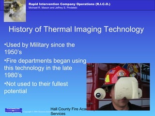 Copyright © 2006 Thomson Delmar Learning
Rapid Intervention Company Operations (R.I.C.O.)
Michael R. Mason and Jeffrey S. Pindelski
Hall County Fire Academy – Fire
Services
History of Thermal Imaging Technology
•Used by Military since the
1950’s
•Fire departments began using
this technology in the late
1980’s
•Not used to their fullest
potential
 