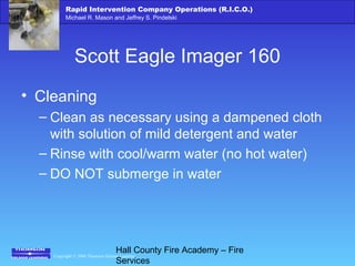 Copyright © 2006 Thomson Delmar Learning
Rapid Intervention Company Operations (R.I.C.O.)
Michael R. Mason and Jeffrey S. Pindelski
Hall County Fire Academy – Fire
Services
Scott Eagle Imager 160
• Cleaning
– Clean as necessary using a dampened cloth
with solution of mild detergent and water
– Rinse with cool/warm water (no hot water)
– DO NOT submerge in water
 