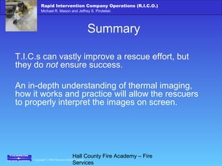 Copyright © 2006 Thomson Delmar Learning
Rapid Intervention Company Operations (R.I.C.O.)
Michael R. Mason and Jeffrey S. Pindelski
Hall County Fire Academy – Fire
Services
Summary
T.I.C.s can vastly improve a rescue effort, but
they do not ensure success.
An in-depth understanding of thermal imaging,
how it works and practice will allow the rescuers
to properly interpret the images on screen.
 