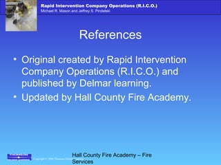 Copyright © 2006 Thomson Delmar Learning
Rapid Intervention Company Operations (R.I.C.O.)
Michael R. Mason and Jeffrey S. Pindelski
Hall County Fire Academy – Fire
Services
References
• Original created by Rapid Intervention
Company Operations (R.I.C.O.) and
published by Delmar learning.
• Updated by Hall County Fire Academy.
 