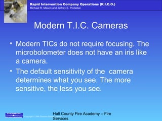 Copyright © 2006 Thomson Delmar Learning
Rapid Intervention Company Operations (R.I.C.O.)
Michael R. Mason and Jeffrey S. Pindelski
Hall County Fire Academy – Fire
Services
Modern T.I.C. Cameras
• Modern TICs do not require focusing. The
microbolometer does not have an iris like
a camera.
• The default sensitivity of the camera
determines what you see. The more
sensitive, the less you see.
 