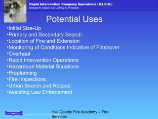 Copyright © 2006 Thomson Delmar Learning
Rapid Intervention Company Operations (R.I.C.O.)
Michael R. Mason and Jeffrey S. Pindelski
Hall County Fire Academy – Fire
Services
Potential Uses
•Initial Size-Up
•Primary and Secondary Search
•Location of Fire and Extension
•Monitoring of Conditions Indicative of Flashover
•Overhaul
•Rapid Intervention Operations
•Hazardous Material Situations
•Preplanning
•Fire Inspections
•Urban Search and Rescue
•Assisting Law Enforcement
 