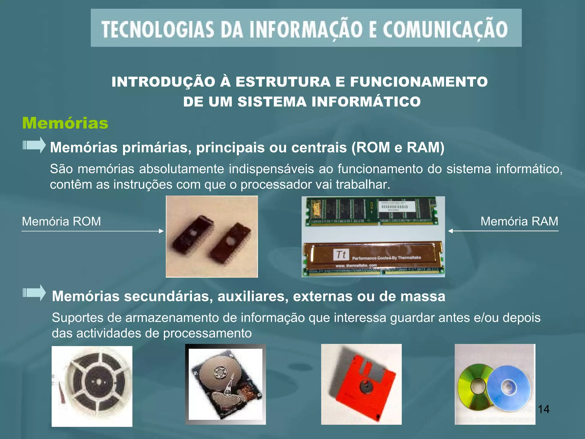 Memórias primárias, principais ou centrais (ROM e RAM) São memórias absolutamente indispensáveis ao funcionamento do sistema informático, contêm as instruções com que o processador vai trabalhar.  Memórias INTRODUÇÃO À ESTRUTURA E FUNCIONAMENTO  DE UM SISTEMA INFORMÁTICO Memórias secundárias, auxiliares, externas ou de massa Suportes de armazenamento de informação que interessa guardar antes e/ou depois  das actividades de processamento  Memória ROM Memória RAM 