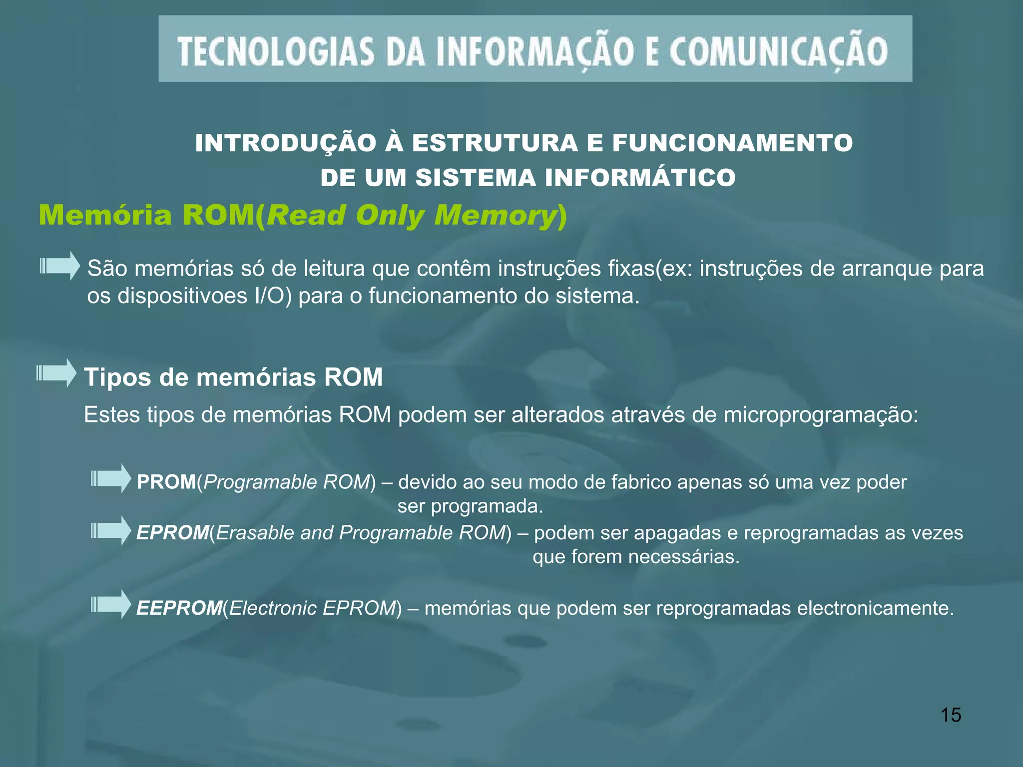 Memória ROM( Read Only Memory ) INTRODUÇÃO À ESTRUTURA E FUNCIONAMENTO  DE UM SISTEMA INFORMÁTICO São memórias só de leitura que contêm instruções fixas(ex: instruções de arranque para os dispositivoes I/O) para o funcionamento do sistema.  Tipos de memórias ROM Estes tipos de memórias ROM podem ser alterados através de microprogramação:  EPROM ( Erasable and Programable ROM ) – podem ser apagadas e reprogramadas as vezes   que forem necessárias. PROM ( Programable ROM ) – devido ao seu modo de fabrico apenas só uma vez poder   ser programada. EEPROM ( Electronic EPROM ) – memórias que podem ser reprogramadas electronicamente. 