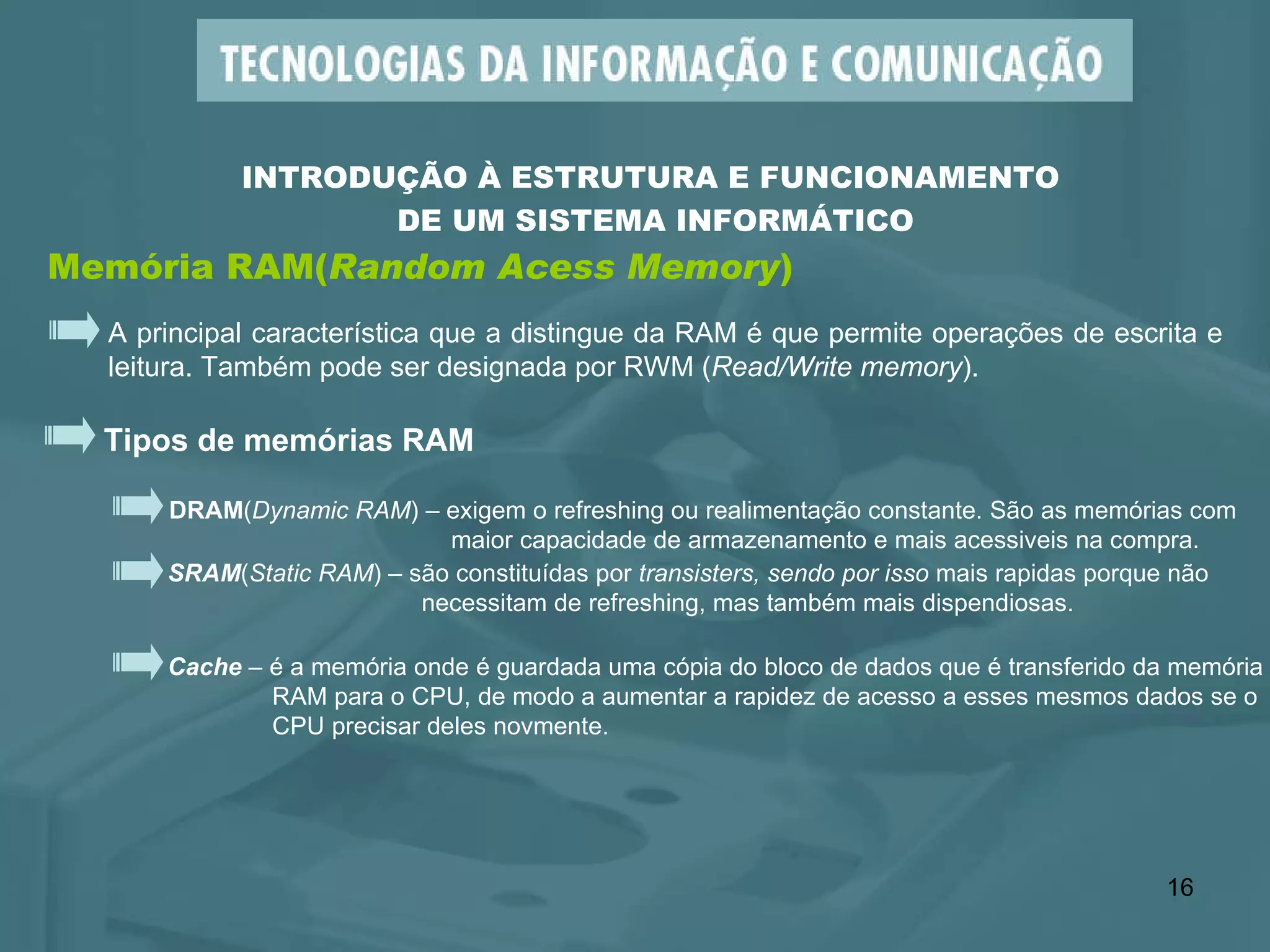 Memória RAM( Random Acess Memory ) INTRODUÇÃO À ESTRUTURA E FUNCIONAMENTO  DE UM SISTEMA INFORMÁTICO A principal característica que a distingue da RAM é que permite operações de escrita e leitura. Também pode ser designada por RWM ( Read/Write memory ). Tipos de memórias RAM DRAM ( Dynamic RAM ) – exigem o refreshing ou realimentação constante. São as memórias com    maior capacidade de armazenamento e mais acessiveis na compra. SRAM ( Static RAM ) – são constituídas por  transisters, sendo por isso  mais rapidas porque não necessitam de refreshing, mas também mais dispendiosas. Cache  – é a memória onde é guardada uma cópia do bloco de dados que é transferido da memória  RAM para o CPU, de modo a aumentar a rapidez de acesso a esses mesmos dados se o CPU precisar deles novmente. 