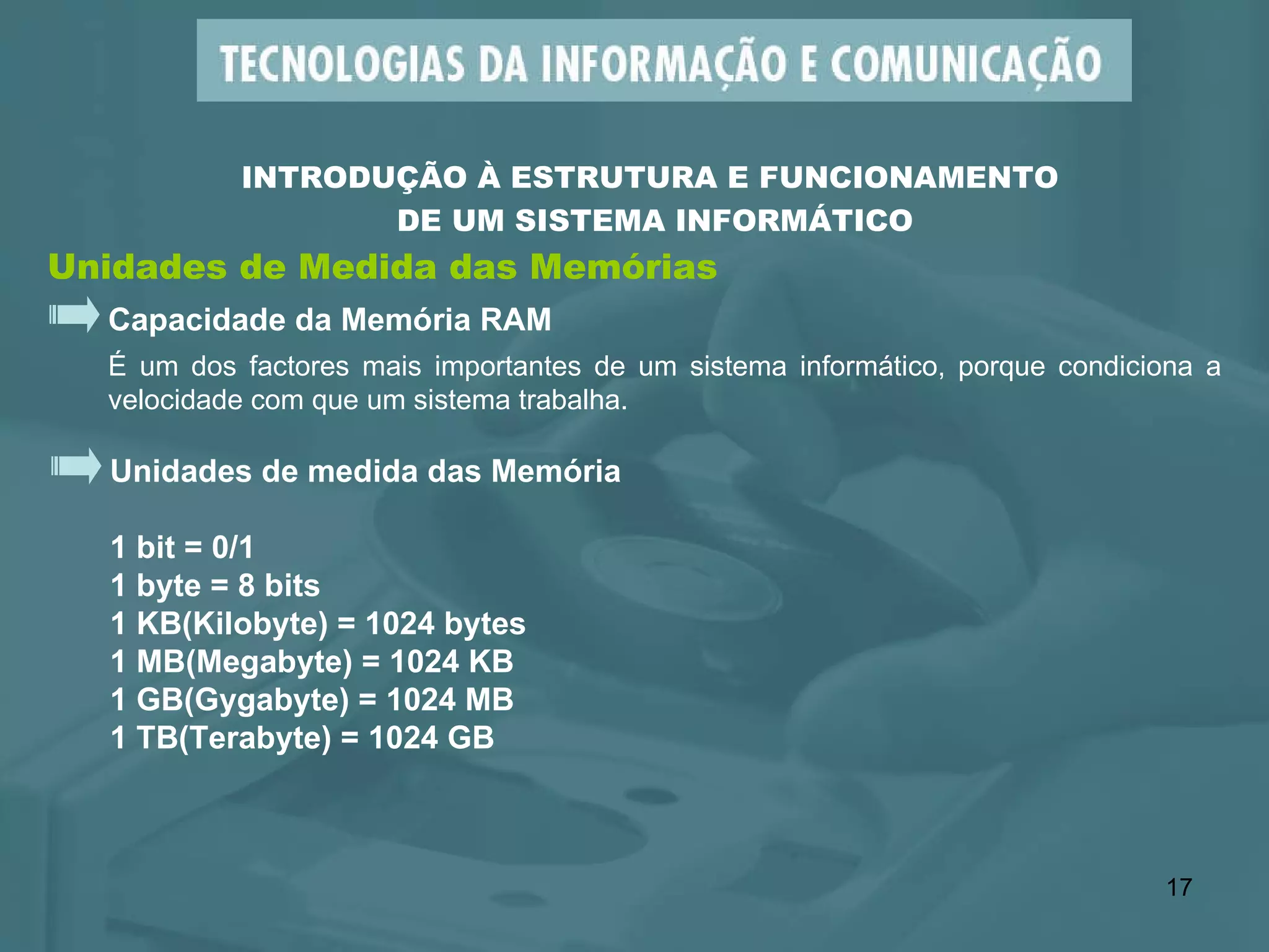 Unidades de Medida das Memórias INTRODUÇÃO À ESTRUTURA E FUNCIONAMENTO  DE UM SISTEMA INFORMÁTICO Capacidade da Memória RAM É um dos factores mais importantes de um sistema informático, porque condiciona a velocidade com que um sistema trabalha. Unidades de medida das Memória  1 bit = 0/1 1 byte = 8 bits 1 KB(Kilobyte) = 1024 bytes 1 MB(Megabyte) = 1024 KB  1 GB(Gygabyte) = 1024 MB  1 TB(Terabyte) = 1024 GB 