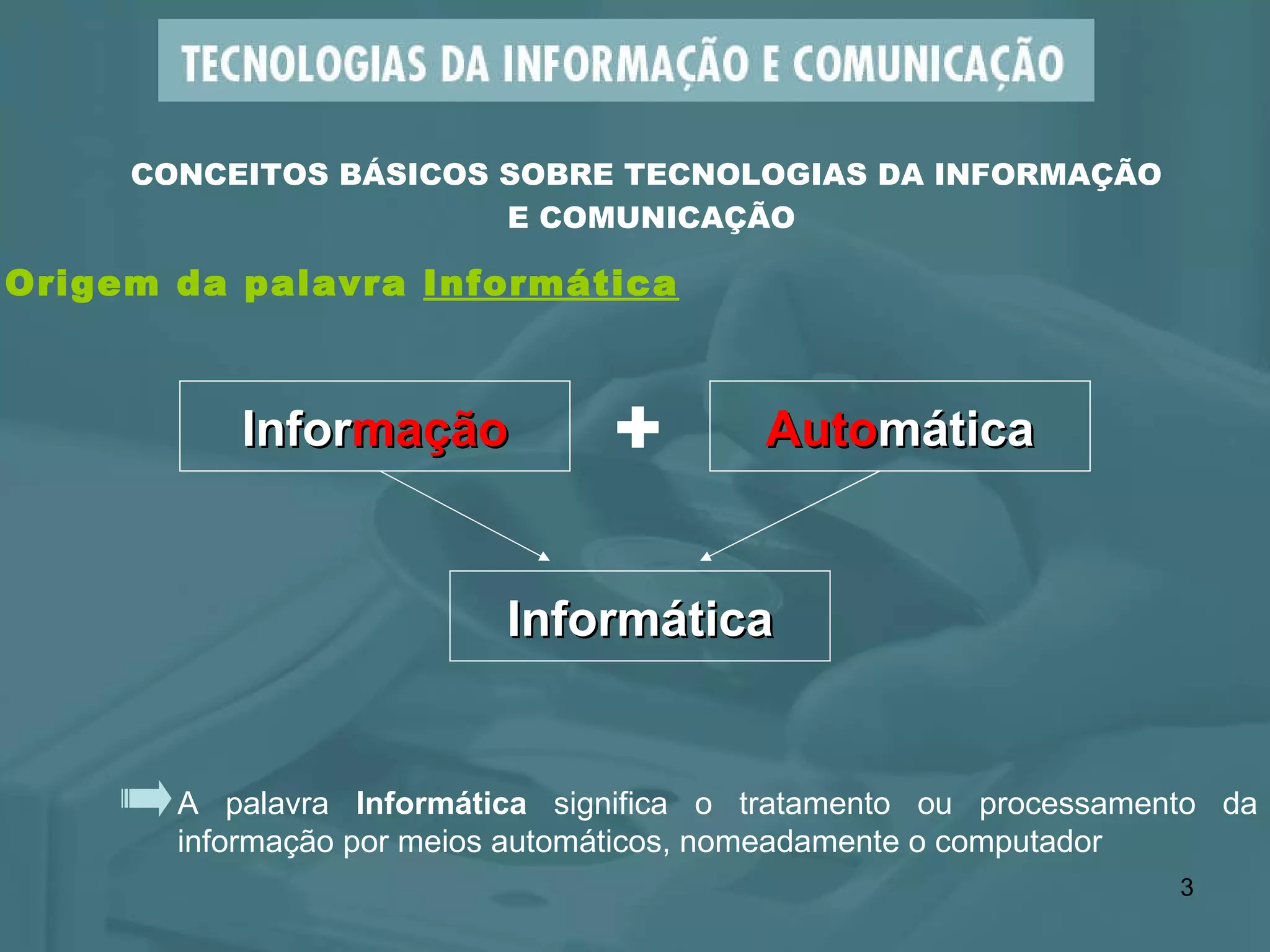 A palavra  Informática  significa o tratamento ou processamento da informação por meios automáticos, nomeadamente o computador CONCEITOS BÁSICOS SOBRE TECNOLOGIAS DA INFORMAÇÃO  E COMUNICAÇÃO Infor mação + Auto mática Informática Origem da palavra  Informática 