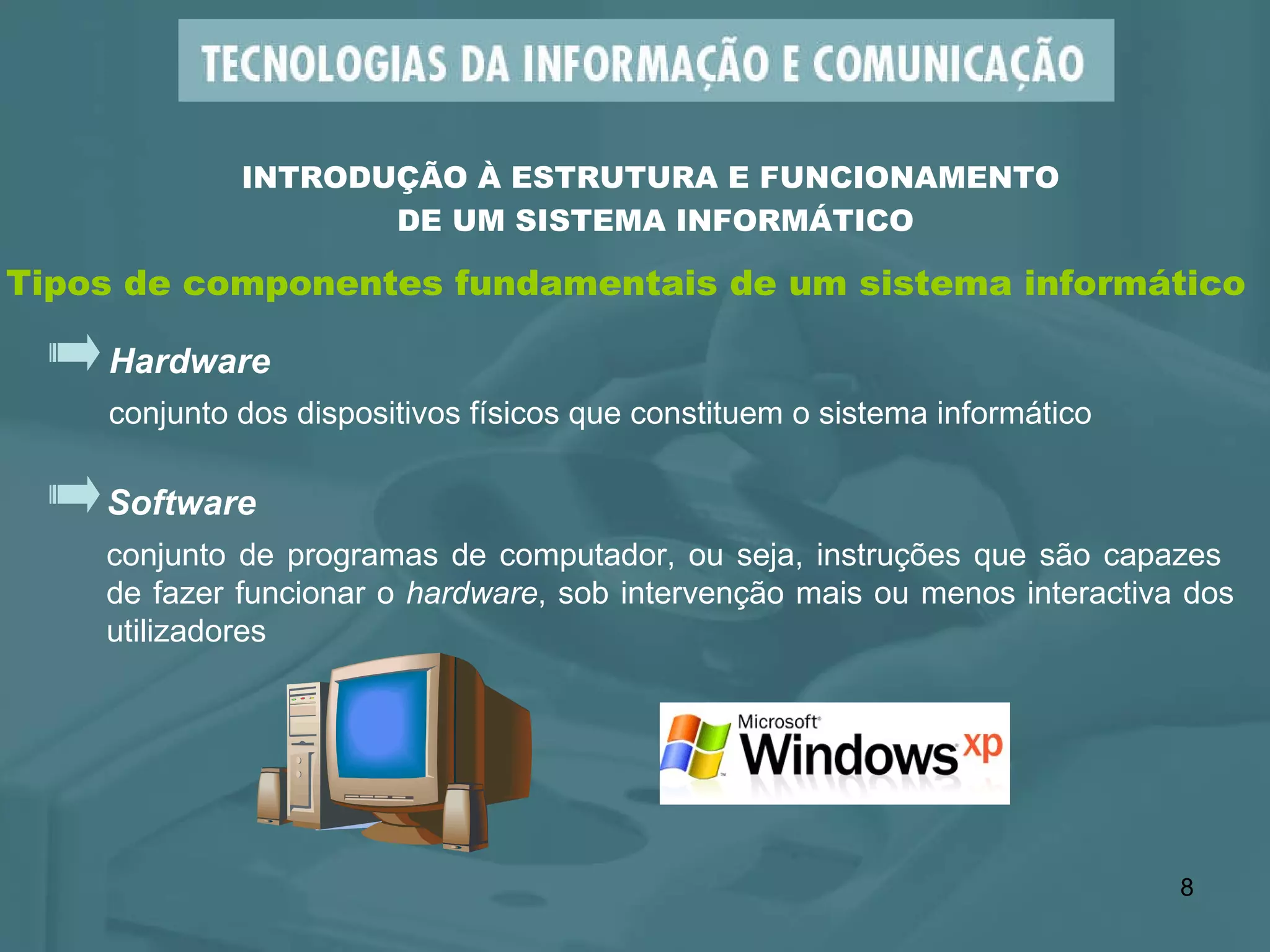 INTRODUÇÃO À ESTRUTURA E FUNCIONAMENTO  DE UM SISTEMA INFORMÁTICO Tipos de componentes fundamentais de um sistema informático Hardware conjunto dos dispositivos físicos que constituem o sistema informático Software conjunto de programas de computador, ou seja, instruções que são capazes  de fazer funcionar o  hardware , sob intervenção mais ou menos interactiva dos utilizadores 