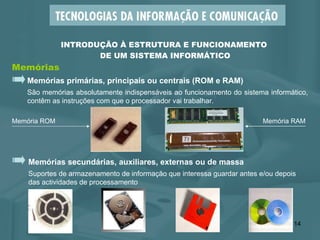 Memórias primárias, principais ou centrais (ROM e RAM) São memórias absolutamente indispensáveis ao funcionamento do sistema informático, contêm as instruções com que o processador vai trabalhar.  Memórias INTRODUÇÃO À ESTRUTURA E FUNCIONAMENTO  DE UM SISTEMA INFORMÁTICO Memórias secundárias, auxiliares, externas ou de massa Suportes de armazenamento de informação que interessa guardar antes e/ou depois  das actividades de processamento  Memória ROM Memória RAM 