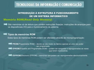 Memória ROM( Read Only Memory ) INTRODUÇÃO À ESTRUTURA E FUNCIONAMENTO  DE UM SISTEMA INFORMÁTICO São memórias só de leitura que contêm instruções fixas(ex: instruções de arranque para os dispositivoes I/O) para o funcionamento do sistema.  Tipos de memórias ROM Estes tipos de memórias ROM podem ser alterados através de microprogramação:  EPROM ( Erasable and Programable ROM ) – podem ser apagadas e reprogramadas as vezes   que forem necessárias. PROM ( Programable ROM ) – devido ao seu modo de fabrico apenas só uma vez poder   ser programada. EEPROM ( Electronic EPROM ) – memórias que podem ser reprogramadas electronicamente. 