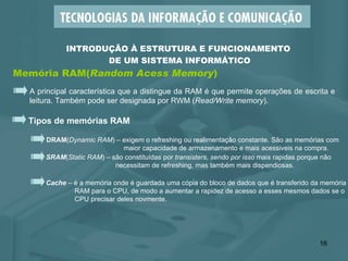 Memória RAM( Random Acess Memory ) INTRODUÇÃO À ESTRUTURA E FUNCIONAMENTO  DE UM SISTEMA INFORMÁTICO A principal característica que a distingue da RAM é que permite operações de escrita e leitura. Também pode ser designada por RWM ( Read/Write memory ). Tipos de memórias RAM DRAM ( Dynamic RAM ) – exigem o refreshing ou realimentação constante. São as memórias com    maior capacidade de armazenamento e mais acessiveis na compra. SRAM ( Static RAM ) – são constituídas por  transisters, sendo por isso  mais rapidas porque não necessitam de refreshing, mas também mais dispendiosas. Cache  – é a memória onde é guardada uma cópia do bloco de dados que é transferido da memória  RAM para o CPU, de modo a aumentar a rapidez de acesso a esses mesmos dados se o CPU precisar deles novmente. 