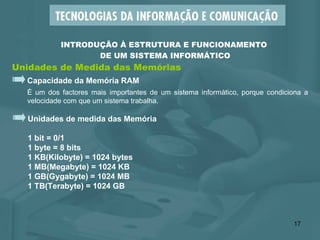 Unidades de Medida das Memórias INTRODUÇÃO À ESTRUTURA E FUNCIONAMENTO  DE UM SISTEMA INFORMÁTICO Capacidade da Memória RAM É um dos factores mais importantes de um sistema informático, porque condiciona a velocidade com que um sistema trabalha. Unidades de medida das Memória  1 bit = 0/1 1 byte = 8 bits 1 KB(Kilobyte) = 1024 bytes 1 MB(Megabyte) = 1024 KB  1 GB(Gygabyte) = 1024 MB  1 TB(Terabyte) = 1024 GB 