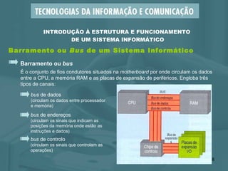 Barramento ou  Bus  de um Sistema Informático Barramento ou  bus É o conjunto de fios condutores situados na  motherboard  por onde circulam os dados entre a CPU, a memória RAM e as placas de expansão de periféricos. Engloba três  tipos de canais: bus  de endereços (circulam os sinais que indicam as  posições da memória onde estão as  instruções e dados) bus  de dados (circulam os dados entre processador e memória) bus  de controlo (circulam os sinais que controlam as  operações) INTRODUÇÃO À ESTRUTURA E FUNCIONAMENTO  DE UM SISTEMA INFORMÁTICO 