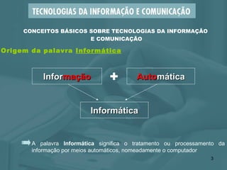 A palavra  Informática  significa o tratamento ou processamento da informação por meios automáticos, nomeadamente o computador CONCEITOS BÁSICOS SOBRE TECNOLOGIAS DA INFORMAÇÃO  E COMUNICAÇÃO Infor mação + Auto mática Informática Origem da palavra  Informática 