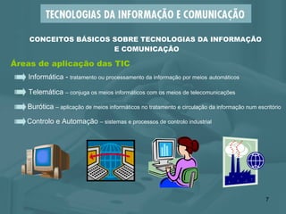 Áreas de aplicação das TIC Informática -  tratamento ou processamento da informação por meios   automáticos Burótica  – aplicação de meios informáticos no tratamento e circulação da informação num escritório Telemática  – conjuga os meios informáticos com os meios de telecomunicações Controlo e Automação  – sistemas e processos de controlo industrial  CONCEITOS BÁSICOS SOBRE TECNOLOGIAS DA INFORMAÇÃO  E COMUNICAÇÃO 