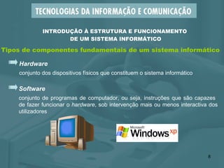 INTRODUÇÃO À ESTRUTURA E FUNCIONAMENTO  DE UM SISTEMA INFORMÁTICO Tipos de componentes fundamentais de um sistema informático Hardware conjunto dos dispositivos físicos que constituem o sistema informático Software conjunto de programas de computador, ou seja, instruções que são capazes  de fazer funcionar o  hardware , sob intervenção mais ou menos interactiva dos utilizadores 