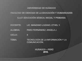 UNIVERSIDAD DE HUÁNUCO FACULTAD DE CIENCIAS DE LA EDUCACIÓN Y HUMANIDADES E.A.P. EDUCACIÓN BÁSICA: INICIAL Y PRIMARIA DOCENTE:	LIC. MANZANO LOZANO, ETHEL Y. ALUMNA:	PARO FERNÁNDEZ, ANGELA J. CICLO:		II TEMA:		TECNOLOGÍA DE LA INFORMACIÓN Y LA  		COMUNICACIÓN. HUÁNUCO – PERÚ 2010. 