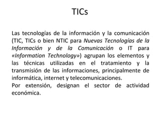 TICs Las tecnologías de la información y la comunicación (TIC, TICs o bien NTIC para  Nuevas Tecnologías de la Información y de la Comunicación  o IT para  «Information Technology» ) agrupan los elementos y las técnicas utilizadas en el tratamiento y la transmisión de las informaciones, principalmente de informática, internet y telecomunicaciones. Por extensión, designan el sector de actividad económica. 