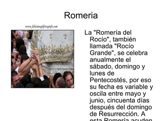 Romeria La "Romería del Rocío", también llamada "Rocío Grande", se celebra anualmente el sábado, domingo y lunes de Pentecostés, por eso su fecha es variable y oscila entre mayo y junio, cincuenta días después del domingo de Resurrección. A esta Romería acuden ya más de cien hermandades filiales de la Matriz de Almonte, además de otras no filiales y numerosas agrupaciones. 