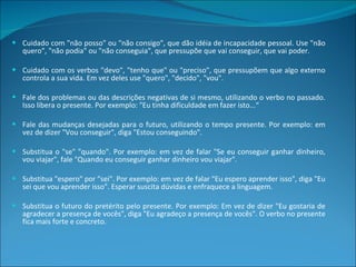 Cuidado com "não posso" ou "não consigo", que dão idéia de incapacidade pessoal. Use "não quero", "não podia" ou "não conseguia", que pressupõe que vai conseguir, que vai poder. Cuidado com os verbos "devo", "tenho que" ou "preciso", que pressupõem que algo externo controla a sua vida. Em vez deles use "quero", "decido", "vou". Fale dos problemas ou das descrições negativas de si mesmo, utilizando o verbo no passado. Isso libera o presente. Por exemplo: "Eu tinha dificuldade em fazer isto...“ Fale das mudanças desejadas para o futuro, utilizando o tempo presente. Por exemplo: em vez de dizer "Vou conseguir", diga "Estou conseguindo". Substitua o "se" "quando". Por exemplo: em vez de falar "Se eu conseguir ganhar dinheiro, vou viajar", fale "Quando eu conseguir ganhar dinheiro vou viajar". Substitua "espero" por "sei". Por exemplo: em vez de falar "Eu espero aprender isso", diga "Eu sei que vou aprender isso". Esperar suscita dúvidas e enfraquece a linguagem. Substitua o futuro do pretérito pelo presente. Por exemplo: Em vez de dizer "Eu gostaria de agradecer a presença de vocês", diga "Eu agradeço a presença de vocês". O verbo no presente fica mais forte e concreto. 