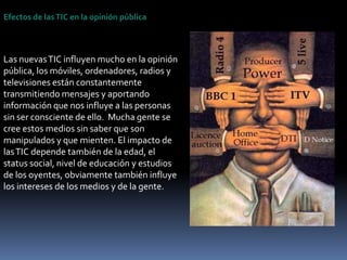 Efectos de las TIC en la opinión públicaLas nuevas TIC influyen mucho en la opinión pública, los móviles, ordenadores, radios y  televisiones están constantemente transmitiendo mensajes y aportando información que nos influye a las personas sin ser consciente de ello.  Mucha gente se cree estos medios sin saber que son manipulados y que mienten. El impacto de las TIC depende también de la edad, el status social, nivel de educación y estudios  de los oyentes, obviamente también influye los intereses de los medios y de la gente.