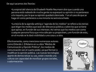 De aquí sacamos dos Teorías:La espiral del silencio de Elisabeth NoëlleNeumann dice que cuando una persona está rodeada de mucha gente no expresará su opinión si no pertenece a la mayoría, por lo que su opinión quedará silenciada.  Y en el caso de que se haga oír como pertenece a una minoría no será escuchada.
