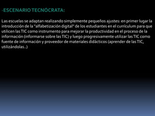 EL IMPACTO DE LA SOCIEDAD DE LA INFORMACIÓN EN EL MUNDO EDUCATIVOLa información en la educación conlleva cambios en todos los ámbitos de la actividad humana. Susefectos se manifiestan de manera muy especial en las actividades laborales y en el mundo educativo, donde todo debe ser revisado: desde la razón de ser de la escuela y demás instituciones educativas, hasta la formación básica que precisamos las personas, la forma de enseñar y de aprender, las infraestructuras y los medios que utilizamos para ello, la estructura organizativa de los centros y su cultura... Aquí hay tres posibles reacciones de los centros docentes para adaptarse a las TIC y al nuevo contexto cultural Escenario tecnócrata- Escenario reformista- Escenario holístico