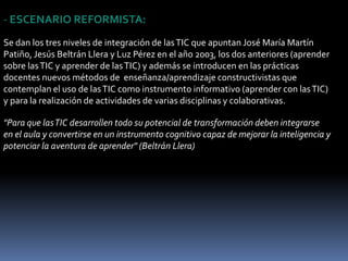 ESCENARIO TECNÓCRATA:Las escuelas se adaptan realizando simplemente pequeños ajustes: en primer lugar la introducción de la "alfabetización digital" de los estudiantes en el currículum para que utilicen las TIC como instrumento para mejorar la productividad en el proceso de la información (informarse sobre las TIC) y luego progresivamente utilizar las TIC como fuente de información y proveedor de materiales didácticos (aprender de las TIC, utilizándolas..)