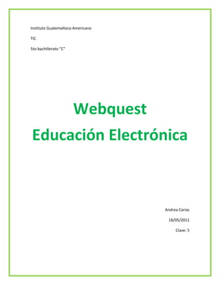 Instituto Guatemalteco Americano <br />TIC <br />5to bachillerato “C”<br />Webquest<br />Educación Electrónica<br />Andrea Carias <br />18/05/2011 <br />Clave: 5<br />Introducción<br />En el presente trabajo se presentara lo que significa WebQuest, E-learning, M-learning, B-learning las diferentes funciones de cada una de las cosas que sirven para desarrollar tareas y como se utiliza la computación para hacer más sencillas las cosas y que la tecnología cada dia va creciendo y se desarrolla conforme a las necesidades que se van dando y se observa también como hay muchas personas inteligentes que hacen cosas nuevas para mejorar la sociedad. También se puede observar cómo se comunican con la sociedad estando en el mismo programa y que las ventajas que hay de utilizarlos <br /> <br />WebQuest<br />Es un archivo que con actividades orientadas a la investigación; es decir, las tareas que se encontrarán en el mismo se construyen de forma interactiva en la amplia temática educativa, tomando en cuenta los contenidos que puede ver un estudiante por área curriculares; permitiendo así aprendizajes significativos y procesos de agilidad mental para estudiantes y/o público en general que visitan estos portales.<br />Una WebQuest tiene la siguiente estructura: Introducción, tarea, proceso, recursos, evaluación, conclusión y autores. <br />Para desarrollar una WebQuest es necesario crear un sitio web que puede ser construido con un editor HTML, un servicio de blog o incluso con un procesador de textos que pueda guardar archivos como una página web.<br />Origen de WebQuest<br />La idea de WebQuest fue desarrollada en 1995, en la Universidad Estatal de San Diego. Desde entonces se ha constituido en una de las técnicas principales de uso e integración de Internet en la escuela.<br />La idea básica de la estructura de las WebQuest se le ocurrió a Dodge, casi por casualidad, al ver el resultado de las actividades que realizaron sus estudiantes de Magisterio de la San Diego State University al buscar, recopilar y reelaborar información sobre una aplicación informática para la que Dodge no disponía de presupuesto. Solo tenía un informe de evaluación de unas pocas páginas y un vídeo y conocía unos pocos sitios web que describían dicho software y la filosofía constructivista que había tras él. Sus alumnos también realizaron una videoconferencia con un maestro que había probado el programa y una especie de video-tele-conferencia (usando CUSee-Me y el teléfono convencional) con uno de los programadores que estaba en Nueva York. La tarea que tenían que realizar los estudiantes era decidir, en las dos horas que duraba la sesión, si dicho programa podía ser utilizado en la escuela en la que estaban haciendo las prácticas y cómo podían utilizarlo. Bernie Dodge había preparado de antemano todos los recursos disponibles , así que, durante las dos horas de la clase, apenas si habló y dejó que sus alumnos analizaran y valoraran la información disponible por sí mismos, formando grupos de trabajo. Como relata en una entrevista en Education World (Dodge, 2000), los resultados fueron espectaculares: surgieron aspectos y facetas que no había previsto y se trataron otros con una profundidad que le sorprendió. Esa misma tarde, el recuerdo de las conversaciones entre los estudiantes que trataban de llegar a una decisión respecto al software en cuestión, le llevaron a una intuición: estaba ante otra manera de enseñar, una metodología que estimulaba enormemente a los estudiantes y que promovía procesos cognitivos de alto nivel, una manera diferente de enseñar y aprender que le gustaba.<br />Unas semanas más tarde, Dodge formalizó el proceso en una plantilla en la que describía los pasos esenciales que aún hoy constituyen una Webquest: introducir a la clase en la situación, organizar los grupos, ofrecer algunas fuentes relevantes de información, describir la tarea que tienen que resolver los estudiantes utilizando las fuentes de información disponibles, indicar los pasos del procedimiento a utilizar y ayudarles a llegar a una conclusión. Algo más tarde, Tom March utilizó la estructura ideada por Dodge para crear una de las primeras y más famosas Webquest “Searching for China”. Desde entonces, miles de enseñantes han utilizado Webquest en sus aulas para crear pequeños proyectos de aprendizaje para alumnos de todas las edades. Muchos de ellos, además, las han puesto en la Internet para compartirlas con cualquiera que esté interesado.<br />Que es WebQuest<br />El creador de las WebQuest, Bernie Dodge, profesor de tecnología educativa de la San Diego State University, las define como “una actividad de investigación en la que la información con la que interactúan los alumnos proviene total o parcialmente de recursos de la Internet” (Dodge, 1995). Yoder (1999) afirma que es “un tipo de unidad didáctica. Que incorpora vínculos a la World Wide Web. A los alumnos se les presenta un escenario y una tarea, normalmente un problema para resolver o un proyecto para realizar. Los alumnos disponen de recursos Internet y se les pide que analicen y sinteticen la información y lleguen a sus propias soluciones creativas”. Además, los alumnos resuelven la WebQuest formando grupos de trabajo y adoptando cada uno una perspectiva o rol determinado, para el que disponen de información específica.<br />Para Jordi Adell la WebQuest es una actividad didáctica que propone una tarea factible y atractiva para los estudiantes y un proceso para realizarla durante el cual, los alumnos harán cosas con información: analizar, sintetizar, comprender, transformar, crear, juzgar y valorar, crear nueva información, publicar, compartir, etc. La tarea debe ser algo más que simplemente contestar preguntas concretas sobre hechos o conceptos (como en una Caza del Tesoro) o copiar lo que aparece en la pantalla del ordenador a una ficha (“copiar y pegar” e “imprimir” son los peores enemigos de “comprender”).<br />Otra característica que permite identificar rápidamente una WebQuest y diferenciarla de otras estrategias didácticas es su estructura. Una WebQuest se concreta siempre en un documento para los alumnos, normalmente accesible a través de la web, dividido en apartados como introducción, descripción de la tarea, del proceso para llevarla a cabo y de cómo será evaluada y una especie de conclusión. Cuando se quiere compartir una WebQuest con otros profesores, por ejemplo publicándola por Internet, también se elabora una guía didáctica para los colegas con algunas indicaciones sobre los objetivos curriculares perseguidos, una temporalizarían, qué medios son necesarios, consejos útiles para su aplicación, etc.<br />Tipos de WebQuest<br />1939290286385WebQuest a corto plazo:La meta educacional de un WebQuest a corto plazo es la adquisición e integración del conocimiento de un determinado contenido de una o varias materias.Un WebQuest a corto plazo se diseña para ser terminado de uno a tres períodos de clase.171069095250WebQuest a largo plazo:La meta educacional de un Webquest se diseña para realizarlo en una semana o un mes de clase. Implica mayor número de tareas, más profundas y elaboradas; suelen culminar con la realización de una presentación con una herramienta informática de presentación (Powert Point, página web,..).MiniQuest:Consisten en una versión reducida de las WebQuest, en las que sólo se consideran tres pasos: escenario, tarea y producto. Pueden ser construidas por docentes experimentados en el uso de Internet en 3 ó 4 horas y los alumnos las realizan completamente en el transcurso de una o dos clases a lo sumo. Pueden ser utilizadas por profesores que no cuentan con mucho tiempo o que apenas se inician en la creación y aplicación de las WebQuest.<br />1482090109855<br />Educación electrónica<br />(E-learning)<br />Este es el denominado de aprendizaje electrónico es más conocido como e-learning. Esta es la educación a distancia completamente virtualizada a través de los nuevos espacios electrónicos que son por medio de las nuevas redes de comunicación en especial por medio del internet, utilizando para ello herramientas o aplicaciones de hipertexto como correo electrónico, páginas web, discusión, mensajería. En una manera relacionado con lo semi presencial, este también es llamado b-learning' que significa “ HYPERLINK quot;
http://es.wikipedia.org/wiki/Blended_learningquot;
  quot;
Blended learningquot;
 blendedlearning”.<br />La Enseñanza<br />Por las tecnologías nuevas de la información y la comunicación (TIC), las personas que estudian quot;
en líneaquot;
 pueden comunicarse y colaborar con  compañeros de clase y docentes profesores, tutores, sin limitaciones esto se puede entender como una modalidad de aprendizaje dentro de la educación a distancia en la que se utilizan las redes de datos como medios, las herramientas o aplicaciones hipertextuales como soporte por  ejemplo podrían ser el correo electrónico, web, chat y otros y los contenidos y/o unidades de aprendizaje en línea como materiales formativos desde simples imágenes, audio, video, documentos, etc., hasta complejas producciones multimedia, quot;
píldoras formativasquot;
, etc.; sin olvidarnos de los contenidos construidos de forma colaborativa, derivados del desarrollo de la conocida como web.<br />La educación a distancia es una opción para atender la formación de personas adultas, éste tiene la ventaja de que los usuarios eligen sus propios horarios, y que puede entrar a la plataforma desde cualquier lugar donde puedan acceder a una computadora y tengan conexión a Internet. La educación virtual da la oportunidad de que el estudiante elija sus horarios de estudio convirtiéndose así en una muy buena opción para aquellas personas autónomas que trabajen y quieran estudiar en sus momentos libres; por otra parte es importante mencionar que el e-learning es una excelente herramienta que puede ayudar a los usuarios no solo a aprender conceptos nuevos sino también a afianzar conocimientos y habilidades, aumentado así la autonomía y la motivación de los estudiantes por diferentes temas.<br />Ventajas<br />Inmersión práctica en un entorno web.<br />Eliminación de barreras espaciales y temporales (desde su propia casa, en el trabajo, en un viaje a través de dispositivos móviles, etc.). Supone una gran ventaja para empresas distribuidas geográficamente.<br />Prácticas en entornos de simulación virtual, difíciles de conseguir en formación presencial, sin una gran inversión.<br />Gestión real del conocimiento: intercambio de ideas, opiniones, prácticas, experiencias. Enriquecimiento colectivo del proceso de aprendizaje sin límites geográficos.<br />Actualización constante de los contenidos.<br />Reducción de costos (en la mayoría de los casos, a nivel metodológico y, siempre, en el aspecto logístico).<br />Nos Permite una mayor conciliación de la vida familiar y laboral.<br />M-learning<br />Este es el aprendizaje electrónico móvil, en inglés, m-learning, a una metodología de enseñanza y aprendizaje valiéndose del uso de pequeños dispositivos móviles, tales como teléfonos móviles, celulares, agendas electrónicas, i-pods y otros, todo dispositivo de mano que tenga alguna forma de conectividad inalámbrica.<br />La educación va incorporando intensivamente las nuevas tecnologías de la comunicación, pasando por varias etapas. Diversos conceptos describen ese fenómeno, según avanza la tecnología: EAO (Enseñanza apoyada por el ordenador), multimedia educativo, tele-educación, enseñanza basada en web (web-basedteaching), aprendizaje electrónico (e-learning), y muchos otros mas.<br />Tanto desde el simple uso de la computadora y los soportes multimedias, como el advenimiento de Internet y las redes en general, todo ha servido para apoyar el proceso de enseñanza-aprendizaje en sus diferentes modalidades y aspectos.<br />De un tiempo a esta parte, se vienen incorporando a nuestras vidas, cada vez con más fuerza, las tecnologías móviles, y por lo tanto, está surgiendo lo que denominamos mobilelearningo m-learning y que consiste en usar estos aparatos electrónicos para aprender.<br />b- learning<br />El B-Learning consiste en un proceso docente semipresencial; esto significa que un curso dictado en este formato incluirá tanto clases presenciales como actividades de e-learning.<br />Este modelo de formación hace uso de las ventajas de la formación 100% on-line y la formación presencial, combinándolas en un solo tipo de formación que agiliza la labor tanto del formador como del alumno. El diseño instruccional del programa académico para el que se ha decidido adoptar una modalidad b-Learning deberá incluir tanto actividades on-line como presenciales, pedagógicamente estructuradas, de modo que se facilite lograr el aprendizaje buscado y se asegure el logro de las competencias de los alumnos.<br />Es la combinación de múltiples acercamientos al aprendizaje. El B-Learning puede ser logrado a través del uso de recursos virtuales y físicos, “mezclados”. Un ejemplo de esto podría ser la combinación de materiales basados en la [tecnología] y sesiones cara a cara, juntos para lograr una enseñanza eficaz.<br />Conclusiones<br />Los programas facilitan los trabajos <br />Dan mas oportunidad no solo de consultar con el maestro sino con mas personas <br />Da lugar a aprender forzadamente mas tecnología <br />Es un método diferente y muy interesante que algún día se va a volver mas común que los usen<br />Bibliografía<br />http://es.wikipedia.org/wiki/Aprendizaje_electr%C3%B3nico_m%C3%B3vil<br />http://es.wikipedia.org/wiki/Aprendizaje_electr%C3%B3nico<br />http://es.wikipedia.org/wiki/B-learning<br />http://www.google.com/imgres?imgurl=http://www.janaedwards.com/webquestb.jpg&imgrefurl=http://thelilasblog.blogspot.com/2008/03/recursos-en-la-red.html&usg=__bhtpPgUKBh7cEZvZv5e6GqIV8dY=&h=224&w=384&sz=26&hl=es&start=7&zoom=1&itbs=1&tbnid=Qn1YKNGSdSm_7M:&tbnh=72&tbnw=123&prev=/search%3Fq%3Dwebquest%2Ba%2Bcorto%2Bplazo%26hl%3Des%26biw%3D1419%26bih%3D754%26gbv%3D2%26tbm%3Disch&ei=MRzTTazhBpHPiALLvrDOCg<br />http://www.webquest.es/introduccion-las-webquest<br />