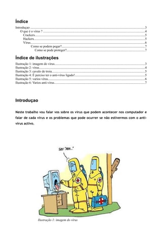 Índice
Introduçao ............................................................................................................................................3
    O que é o vírus ? ............................................................................................................................4
      Crackers......................................................................................................................................5
      Hackers........................................................................................................................................5
      Vírus............................................................................................................................................6
            Como se podem pegar?......................................................................................................7
                Como se pode proteger?................................................................................................7

Índice de ilustrações
Ilustração 1: imagem do vírus..............................................................................................................3
Ilustração 2: vírus.................................................................................................................................4
Ilustração 3: cavalo de troia..................................................................................................................5
Ilustração 4: É perciso ter o anti-vírus ligado!.....................................................................................5
Ilustração 5: varios vírus......................................................................................................................6
Ilustração 6: Varios anti-vírus...............................................................................................................7




Introduçao

Neste trabalho vou falar vos sobre os virus que podem acontecer nos computador e
falar de cada virus e os problemas que pode ocurrer se não estivermos com o anti-
vírus activo.




                          Ilustração 1: imagem do vírus
 