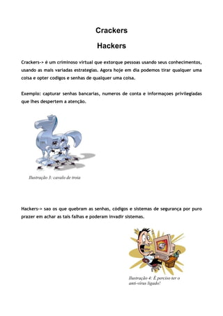 Crackers

                                   Hackers

Crackers-> é um criminoso virtual que extorque pessoas usando seus conhecimentos,
usando as mais variadas estrategias. Agora hoje em dia podemos tirar qualquer uma
coisa e opter codigos e senhas de qualquer uma coisa.


Exemplo: capturar senhas bancarias, numeros de conta e informaçoes privilegiadas
que lhes despertem a atenção.




   Ilustração 3: cavalo de troia




Hackers-> sao os que quebram as senhas, códigos e sistemas de segurança por puro
prazer em achar as tais falhas e poderam invadir sistemas.




                                                  Ilustração 4: É perciso ter o
                                                  anti-vírus ligado!
 