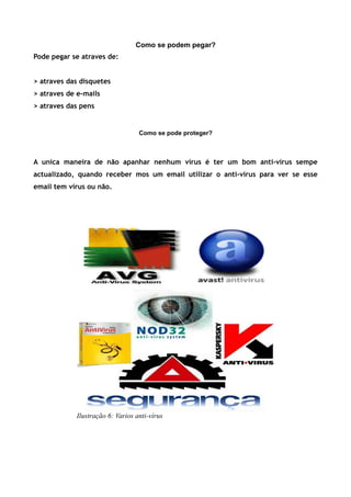 Como se podem pegar?
Pode pegar se atraves de:


> atraves das disquetes
> atraves de e-mails
> atraves das pens


                                   Como se pode proteger?



A unica maneira de não apanhar nenhum vírus é ter um bom anti-vírus sempe
actualizado, quando receber mos um email utilizar o anti-vírus para ver se esse
email tem vírus ou não.




             Ilustração 6: Varios anti-vírus
 