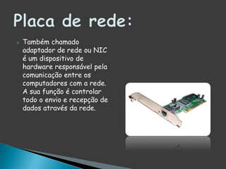 Também chamado adaptador de rede ou NIC é um dispositivo de hardware responsável pela comunicação entre os computadores com a rede. A sua função é controlar todo o envio e recepção de dados através da rede.Placa de rede: