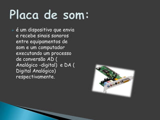 é um dispositivo que envia e recebe sinais sonoros entre equipamentos de som e um computador executando um processo de conversão AD ( Analógico -digital)  e DA ( Digital Analógico) respectivamente.Placa de som: