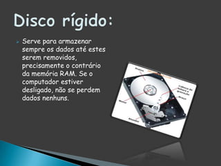 Serve para armazenar sempre os dados até estes serem removidos, precisamente o contrário da memória RAM. Se o computador estiver desligado, não se perdem dados nenhuns.Disco rígido:
