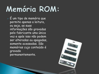 É um tipo de memória que permite apenas a leitura, ou seja, as suas informações são gravadas pelo fabricante uma única vez e após isso não podem ser alteradas ou apagadas, somente acessadas. São memórias cujo conteúdo é gravado permanentemente.Memória ROM: