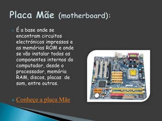 É a base onde se encontram circuitos electrónicos impressos e as memórias ROM e onde se vão instalar todos os componentes internos do computador, desde o processador, memória RAM, discos, placas  de som, entre outros.