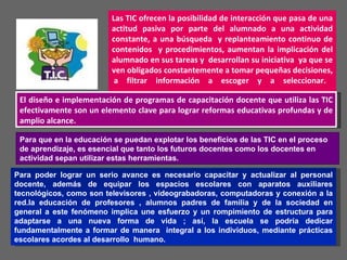 Las TIC ofrecen la posibilidad de interacción que pasa de una actitud pasiva por parte del alumnado a una actividad constante, a una búsqueda  y replanteamiento continuo de contenidos  y procedimientos, aumentan la implicación del alumnado en sus tareas y  desarrollan su iniciativa  ya que se ven obligados constantemente a tomar pequeñas decisiones,  a filtrar información a escoger y a seleccionar. El diseño e implementación de programas de capacitación docente que utiliza las TIC efectivamente son un elemento clave para lograr reformas educativas profundas y de amplio alcance. Para que en la educación se puedan explotar los beneficios de las TIC en el proceso de aprendizaje, es esencial que tanto los futuros docentes como los docentes en actividad sepan utilizar estas herramientas.  Para poder lograr un serio avance es necesario capacitar y actualizar al personal docente, además de equipar los espacios escolares con aparatos auxiliares tecnológicos, como son televisores , videograbadoras, computadoras y conexión a la red.la educación de profesores , alumnos padres de familia y de la sociedad en general a este fenómeno implica une esfuerzo y un rompimiento de estructura para adaptarse a una nueva forma de vida ; así, la escuela se podría dedicar fundamentalmente a formar de manera  integral a los individuos, mediante prácticas escolares acordes al desarrollo  humano.  