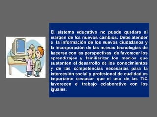 El sistema educativo no puede quedare al margen de los nuevos cambios. Debe atender a  la información de los nuevos ciudadanos y la incorporación de las nuevas tecnologías de hacerse con las perspectivas  de favorecer los aprendizajes y familiarizar los medios que sustenten el desarrollo de los conocimientos y de las competencias necesarias para la intercesión social y profesional de cualidad.es importante destacar que el uso de las TIC favorecen el trabajo colaborativo con los iguales .  