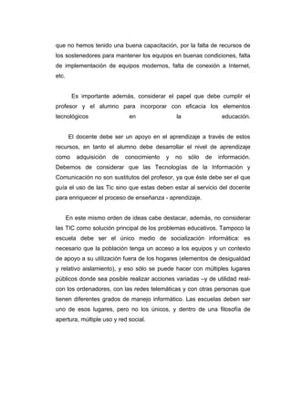 que no hemos tenido una buena capacitación, por la falta de recursos de
los sostenedores para mantener los equipos en buenas condiciones, falta
de implementación de equipos modernos, falta de conexión a Internet,
etc.


         Es importante además, considerar el papel que debe cumplir el
profesor y el alumno para incorporar con eficacia los elementos
tecnológicos                  en                la                educación.


       El docente debe ser un apoyo en el aprendizaje a través de estos
recursos, en tanto el alumno debe desarrollar el nivel de aprendizaje
como      adquisición   de   conocimiento   y   no   sólo   de   información.
Debemos de considerar que las Tecnologías de la Información y
Comunicación no son sustitutos del profesor, ya que éste debe ser el que
guía el uso de las Tic sino que estas deben estar al servicio del docente
para enriquecer el proceso de enseñanza - aprendizaje.


       En este mismo orden de ideas cabe destacar, además, no considerar
las TIC como solución principal de los problemas educativos. Tampoco la
escuela debe ser el único medio de socialización informática: es
necesario que la población tenga un acceso a los equipos y un contexto
de apoyo a su utilización fuera de los hogares (elementos de desigualdad
y relativo aislamiento), y eso sólo se puede hacer con múltiples lugares
públicos donde sea posible realizar acciones variadas –y de utilidad real-
con los ordenadores, con las redes telemáticas y con otras personas que
tienen diferentes grados de manejo informático. Las escuelas deben ser
uno de esos lugares, pero no los únicos, y dentro de una filosofía de
apertura, múltiple uso y red social.
 