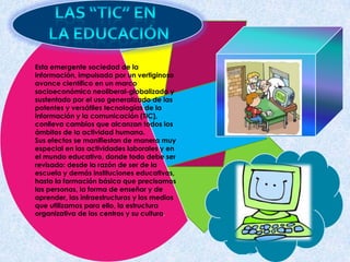 Esta emergente sociedad de la
información, impulsada por un vertiginoso
avance científico en un marco
socioeconómico neoliberal-globalizado y
sustentado por el uso generalizado de las
potentes y versátiles tecnologías de la
información y la comunicación (TIC),
conlleva cambios que alcanzan todos los
ámbitos de la actividad humana.
Sus efectos se manifiestan de manera muy
especial en las actividades laborales y en
el mundo educativo, donde todo debe ser
revisado: desde la razón de ser de la
escuela y demás instituciones educativas,
hasta la formación básica que precisamos
las personas, la forma de enseñar y de
aprender, las infraestructuras y los medios
que utilizamos para ello, la estructura
organizativa de los centros y su cultura.
 