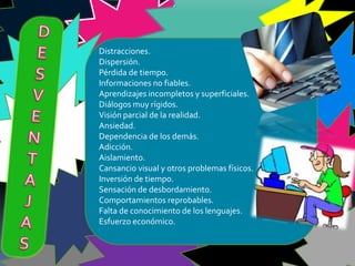 Distracciones.
Dispersión.
Pérdida de tiempo.
Informaciones no fiables.
Aprendizajes incompletos y superficiales.
Diálogos muy rígidos.
Visión parcial de la realidad.
Ansiedad.
Dependencia de los demás.
Adicción.
Aislamiento.
Cansancio visual y otros problemas físicos.
Inversión de tiempo.
Sensación de desbordamiento.
Comportamientos reprobables.
Falta de conocimiento de los lenguajes.
Esfuerzo económico.
 